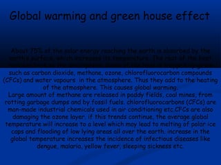Global warming and green house effect
About 75% of the solar energy reaching the earth is absorbed by the
earth’s surface, which increases its temperature. The rest of the heat
radiates back to the atmosphere. Some of the heat is trapped by gases
such as carbon dioxide, methane, ozone, chlorofluorocarbon compounds
(CFCs) and water vapours in the atmosphere. Thus they add to the heating
of the atmosphere. This causes global warming.
Large amount of methane are released in paddy fields, coal mines, from
rotting garbage dumps and by fossil fuels. chlorofluorocarbons (CFCs) are
man-made industrial chemicals used in air conditioning etc.CFCs are also
damaging the ozone layer. if this trends continue, the average global
temperature will increase to a level which may lead to melting of polar ice
caps and flooding of low lying areas all over the earth. increase in the
global temperature increases the incidence of infectious diseases like
dengue, malaria, yellow fever, sleeping sickness etc.

 