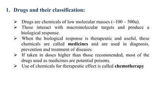 1. Drugs and their classification:
 Drugs are chemicals of low molecular masses (~100 – 500u).
 These interact with macromolecular targets and produce a
biological response.
 When the biological response is therapeutic and useful, these
chemicals are called medicines and are used in diagnosis,
prevention and treatment of diseases.
 If taken in doses higher than those recommended, most of the
drugs used as medicines are potential poisons.
 Use of chemicals for therapeutic effect is called chemotherapy
 