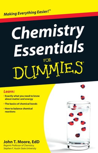 John T. Moore, EdD
Regents Professor of Chemistry,
Stephen F. Austin State University
• Exactly what you need to know
about matter and energy
• The basics of chemical bonds
• How to balance chemical
reactions
Learn:
Chemistry
Essentials
Making Everything Easier!™
 