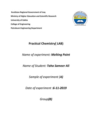 Kurdistan Regional Government of Iraq
Ministry of Higher Education and Scientific Research
University of Zakho
College of Engineering
Petroleum Engineering Department
Practical Chemistry) LAB)
Name of experiment: Melting Point
Name of Student: Taha Sameer Ali
Sample of experiment (A)
Date of experiment :6-11-2019
Group(B)
 