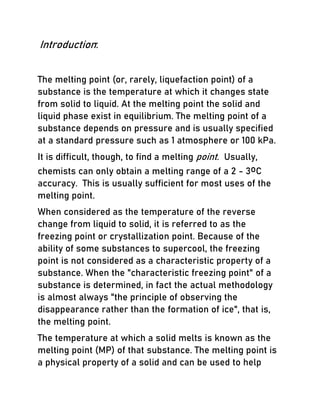 Introduction:
The melting point (or, rarely, liquefaction point) of a
substance is the temperature at which it changes state
from solid to liquid. At the melting point the solid and
liquid phase exist in equilibrium. The melting point of a
substance depends on pressure and is usually specified
at a standard pressure such as 1 atmosphere or 100 kPa.
It is difficult, though, to find a melting point. Usually,
chemists can only obtain a melting range of a 2 - 3oC
accuracy. This is usually sufficient for most uses of the
melting point.
When considered as the temperature of the reverse
change from liquid to solid, it is referred to as the
freezing point or crystallization point. Because of the
ability of some substances to supercool, the freezing
point is not considered as a characteristic property of a
substance. When the "characteristic freezing point" of a
substance is determined, in fact the actual methodology
is almost always "the principle of observing the
disappearance rather than the formation of ice", that is,
the melting point.
The temperature at which a solid melts is known as the
melting point (MP) of that substance. The melting point is
a physical property of a solid and can be used to help
 