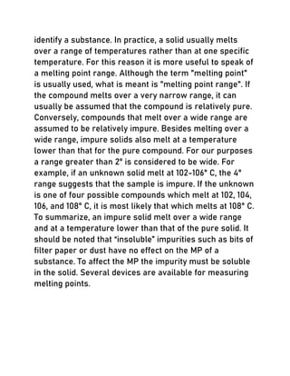 identify a substance. In practice, a solid usually melts
over a range of temperatures rather than at one specific
temperature. For this reason it is more useful to speak of
a melting point range. Although the term "melting point"
is usually used, what is meant is "melting point range". If
the compound melts over a very narrow range, it can
usually be assumed that the compound is relatively pure.
Conversely, compounds that melt over a wide range are
assumed to be relatively impure. Besides melting over a
wide range, impure solids also melt at a temperature
lower than that for the pure compound. For our purposes
a range greater than 2° is considered to be wide. For
example, if an unknown solid melt at 102-106° C, the 4°
range suggests that the sample is impure. If the unknown
is one of four possible compounds which melt at 102, 104,
106, and 108° C, it is most likely that which melts at 108° C.
To summarize, an impure solid melt over a wide range
and at a temperature lower than that of the pure solid. It
should be noted that “insoluble” impurities such as bits of
filter paper or dust have no effect on the MP of a
substance. To affect the MP the impurity must be soluble
in the solid. Several devices are available for measuring
melting points.
 
