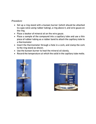 Procedure:
• Set up a ring stand with a bunsen burner (which should be attached
to a gas valve using rubber tubing), a ring above it, and wire gauze on
the ring.
• Place a beaker of mineral oil on the wire gauze.
• Place a sample of the compound into a capillary tube and use a thin
piece of rubber tubing as a rubber band to attach the capillary tube to
a thermometer
• Insert the thermometer through a hole in a cork, and clamp the cork
to the ring stand as shown.
• Use the bunsen burner to heat the mineral oil slowly.
• Record the temperature at which the solid in the capillary tube melts.
 