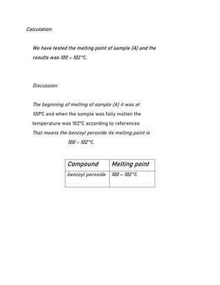 Calculation:
We have tested the melting point of sample (A) and the
results was 100 – 102 °C.
Discussion:
The beginning of melting of sample (A) it was at
100°C and when the sample was fully molten the
temperature was 102°C according to references
That means the benzoyl peroxide its melting point is
100 – 102 °C.
Compound Melting point
benzoyl peroxide 100 – 102 °C
 