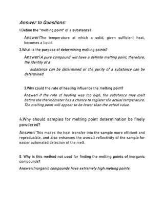 Answer to Questions:
1.Define the "melting point" of a substance?
Answer/The temperature at which a solid, given sufficient heat,
becomes a liquid.
2.What is the purpose of determining melting points?
Answer/A pure compound will have a definite melting point, therefore,
the identity of a
substance can be determined or the purity of a substance can be
determined.
3.Why could the rate of heating influence the melting point?
Answer/ If the rate of heating was too high, the substance may melt
before the thermometer has a chance to register the actual temperature.
The melting point will appear to be lower than the actual value.
4.Why should samples for melting point determination be finely
powdered?
Answer/ This makes the heat transfer into the sample more efficient and
reproducible, and also enhances the overall reflectivity of the sample for
easier automated detection of the melt.
5. Why is this method not used for finding the melting points of inorganic
compounds?
Answer/Inorganic compounds have extremely high melting points.
 
