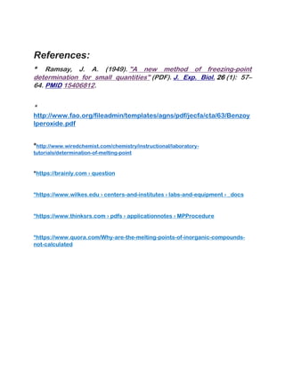 References:
* Ramsay, J. A. (1949). "A new method of freezing-point
determination for small quantities" (PDF). J. Exp. Biol. 26 (1): 57–
64. PMID 15406812.
*
http://www.fao.org/fileadmin/templates/agns/pdf/jecfa/cta/63/Benzoy
lperoxide.pdf
*http://www.wiredchemist.com/chemistry/instructional/laboratory-
tutorials/determination-of-melting-point
*https://brainly.com › question
*https://www.wilkes.edu › centers-and-institutes › labs-and-equipment › _docs
*https://www.thinksrs.com › pdfs › applicationnotes › MPProcedure
*https://www.quora.com/Why-are-the-melting-points-of-inorganic-compounds-
not-calculated
 