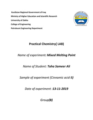 Kurdistan Regional Government of Iraq
Ministry of Higher Education and Scientific Research
University of Zakho
College of Engineering
Petroleum Engineering Department
Practical Chemistry) LAB)
Name of experiment: Mixed Melting Point
Name of Student: Taha Sameer Ali
Sample of experiment (Cinnamic acid B)
Date of experiment :13-11-2019
Group(B)
 