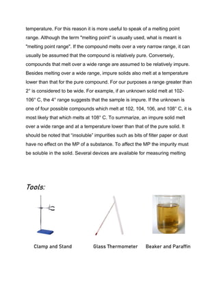temperature. For this reason it is more useful to speak of a melting point
range. Although the term "melting point" is usually used, what is meant is
"melting point range". If the compound melts over a very narrow range, it can
usually be assumed that the compound is relatively pure. Conversely,
compounds that melt over a wide range are assumed to be relatively impure.
Besides melting over a wide range, impure solids also melt at a temperature
lower than that for the pure compound. For our purposes a range greater than
2° is considered to be wide. For example, if an unknown solid melt at 102-
106° C, the 4° range suggests that the sample is impure. If the unknown is
one of four possible compounds which melt at 102, 104, 106, and 108° C, it is
most likely that which melts at 108° C. To summarize, an impure solid melt
over a wide range and at a temperature lower than that of the pure solid. It
should be noted that “insoluble” impurities such as bits of filter paper or dust
have no effect on the MP of a substance. To affect the MP the impurity must
be soluble in the solid. Several devices are available for measuring melting
Tools:
Clamp and Stand Glass Thermometer Beaker and Paraffin
 