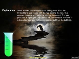 Explanation: There are two chemical reactions taking place. First the Hydrochloric acid reacts with the rust coating the nail. This exposes the grey Iron metal, which can then react. The gas produced is Hydrogen , as seen in the last chemical reaction. It is the colourless gas that is seen coming out from the bubbles. (Click on the tube to move on) Skip effects 