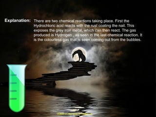 Explanation: There are two chemical reactions taking place. First the Hydrochloric acid reacts with the rust coating the nail. This exposes the grey Iron metal, which can then react. The gas produced is Hydrogen , as seen in the last chemical reaction. It is the colourless gas that is seen coming out from the bubbles. (Click on the tube to move on) 