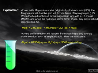 Explanation: -If one adds Magnesium metal (Mg) into hyrdochloric acid (HCl), the Magnesium will dissolve and will form bubbles of hydrogen gas (H2).  When the Mg dissolves, it forms magnesium ions with a +2 charge (Mg2+), and when the hydrogen atoms form H2 gas, they leave behind chloride ions, Cl-.  -Mg(s) + 2 HCl(aq) --> Mg2+(aq) + 2Cl-(aq) + H2(g)  -A very similar reaction will happen if one adds Mg to any strongly acidic solution, such as sulphuric acid.  Here the reaction is:  -Mg(s) + H2SO4(aq) --> Mg2+(aq) + SO42-(aq) + H2(g)  (Click on the tube to move on) Skip effects 
