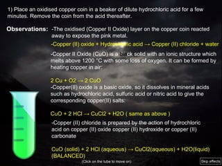 -The oxidised (Copper II Oxide) layer on the copper coin reacted away to expose the pink metal. - C opper  II O xide (CuO)  is a  bla ck solid with an ionic structure which melts above 1200 °C with some loss of oxygen. It can be formed by heating copper in air: 2 Cu + O2 -> 2 CuO - Copper(II) oxide is a basic oxide, so it dissolves in mineral acids such as hydrochloric acid, sulfuric acid or nitric acid to give the corresponding copper(II) salts:   CuO + 2 HCl -> CuCl2 + H2O ( same as above ) - Copper (II) oxide + Hydrochloric acid -> Copper (II) chloride + water - Copper   (II) chloride is prepared by the action of hydrochloric acid on copper   (II) oxide copper   (II) hydroxide or copper   (II) carbonate CuO   (s olid) + 2 HCl   (aqueous) -> CuCl2(aqueous) + H2O(liquid)  (BALANCED)  (Click on the tube to move on) 1) Place an oxidised copper coin in a beaker of dilute hydrochloric acid for a few minutes. Remove the coin from the acid thereafter. Observations: Skip effects 