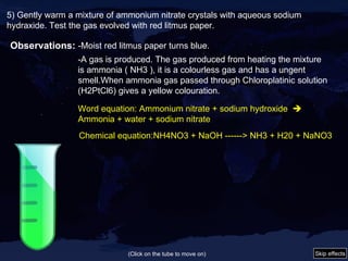 5) Gently warm a mixture of ammonium nitrate crystals with aqueous sodium hydraxide. Test the gas evolved with red litmus paper. Observations: -Moist red litmus paper turns blue. -A gas is produced. The gas produced from heating the mixture is ammonia ( NH3 ), it is a colourless gas and has a ungent smell.When ammonia gas passed through Chloroplatinic solution (H2PtCl6) gives a yellow colouration. Word equation:  Ammonium nitrate + sodium hydroxide     Ammonia + water + sodium nitrate Chemical equation: NH4NO3 + NaOH ------> NH3 + H20 + NaNO3 (Click on the tube to move on) Skip effects 
