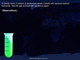 5) Gently warm a mixture of ammonium nitrate crystals with aqueous sodium hydraxide. Test the gas evolved with red litmus paper. Observations: (Click on the tube to move on) 