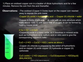 -The oxidised (Copper II Oxide) layer on the copper coin reacted away to expose the pink metal. - C opper  II O xide (CuO)  is a  bla ck solid with an ionic structure which melts above 1200 °C with some loss of oxygen. It can be formed by heating copper in air: 2 Cu + O2 -> 2 CuO - Copper(II) oxide is a basic oxide, so it dissolves in mineral acids such as hydrochloric acid, sulfuric acid or nitric acid to give the corresponding copper(II) salts: CuO + 2 HCl -> CuCl2 + H2O ( same as above ) - Copper (II) oxide + Hydrochloric acid -> Copper (II) chloride + water - Copper   (II) chloride is prepared by the action of hydrochloric acid on copper   (II) oxide copper   (II) hydroxide or copper   (II) carbonate CuO   (s olid) + 2 HCl   (aqueous) -> CuCl2(aqueous) + H2O(liquid)  (BALANCED)  (Click on the tube to move on) 1) Place an oxidised copper coin in a beaker of dilute hydrochloric acid for a few minutes. Remove the coin from the acid thereafter. Observations: 