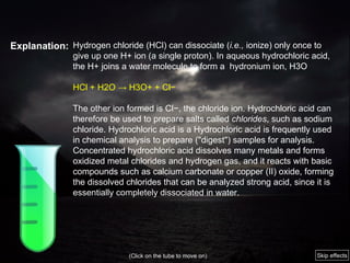 Explanation: Hydrogen chloride (HCl) can dissociate ( i.e.,  ionize) only once to give up one H+ ion (a single proton). In aqueous hydrochloric acid, the H+ joins a water molecule to form a  hydronium ion, H3O HCl + H2O -> H3O+ + Cl− The other ion formed is Cl−, the chloride ion. Hydrochloric acid can therefore be used to prepare salts called  chlorides , such as sodium chloride. Hydrochloric acid is a Hydrochloric acid is frequently used in chemical analysis to prepare ("digest") samples for analysis. Concentrated hydrochloric acid dissolves many metals and forms oxidized metal chlorides and hydrogen gas, and it reacts with basic compounds such as calcium carbonate or copper   (II) oxide, forming the dissolved chlorides that can be analyzed strong acid, since it is essentially completely dissociated in water. (Click on the tube to move on) Skip effects 