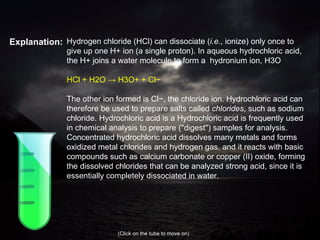 Explanation: Hydrogen chloride (HCl) can dissociate ( i.e.,  ionize) only once to give up one H+ ion (a single proton). In aqueous hydrochloric acid, the H+ joins a water molecule to form a  hydronium ion, H3O HCl + H2O -> H3O+ + Cl− The other ion formed is Cl−, the chloride ion. Hydrochloric acid can therefore be used to prepare salts called  chlorides , such as sodium chloride. Hydrochloric acid is a Hydrochloric acid is frequently used in chemical analysis to prepare ("digest") samples for analysis. Concentrated hydrochloric acid dissolves many metals and forms oxidized metal chlorides and hydrogen gas, and it reacts with basic compounds such as calcium carbonate or copper   (II) oxide, forming the dissolved chlorides that can be analyzed strong acid, since it is essentially completely dissociated in water. (Click on the tube to move on) 