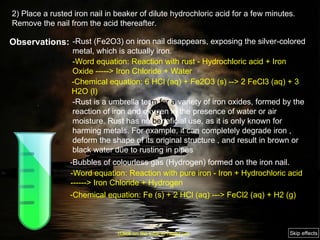 2) Place a rusted iron nail in beaker of dilute hydrochloric acid for a few minutes. Remove the nail from the acid thereafter. Observations: -Rust (Fe2O3) on iron nail disappears, exposing the silver-colored metal, which is actually iron.  -Rust is a umbrella ter m   for a  variety of iron oxides, formed by the reaction of iron and oxy g en in the presence of water or air moisture. Rust has no  be neficial use, as it is only known for harming metals. For example, it can completely degrade iron , deform the shape of its original structure , and result in brown or black water due to rusting in pipes  -Bubbles of colourless gas (Hydrogen) formed on the iron nail. -Word equation: Reaction with rust - Hydrochloric acid + Iron Oxide -----> Iron Chloride + Water -Chemical equation: 6 HCl (aq) + Fe2O3 (s) --> 2 FeCl3 (aq) + 3 H2O (l) -Word equation: Reaction with pure iron - Iron + Hydrochloric acid ------> Iron Chloride + Hydrogen -Chemical equation: Fe (s) + 2 HCl (aq) ---> FeCl2 (aq) + H2 (g)  (Click on the tube to move on) Skip effects 