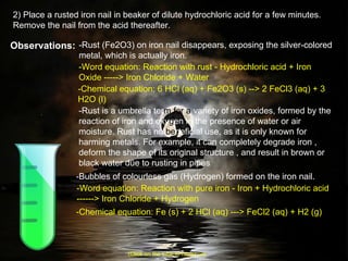 2) Place a rusted iron nail in beaker of dilute hydrochloric acid for a few minutes. Remove the nail from the acid thereafter. Observations: -Rust (Fe2O3) on iron nail disappears, exposing the silver-colored metal, which is actually iron.  -Rust is a umbrella ter m   for a  variety of iron oxides, formed by the reaction of iron and oxy g en in the presence of water or air moisture. Rust has no  be neficial use, as it is only known for harming metals. For example, it can completely degrade iron , deform the shape of its original structure , and result in brown or black water due to rusting in pipes  -Bubbles of colourless gas (Hydrogen) formed on the iron nail. -Word equation: Reaction with rust - Hydrochloric acid + Iron Oxide -----> Iron Chloride + Water -Chemical equation: 6 HCl (aq) + Fe2O3 (s) --> 2 FeCl3 (aq) + 3 H2O (l) -Word equation: Reaction with pure iron - Iron + Hydrochloric acid ------> Iron Chloride + Hydrogen -Chemical equation: Fe (s) + 2 HCl (aq) ---> FeCl2 (aq) + H2 (g)  (Click on the tube to move on) 