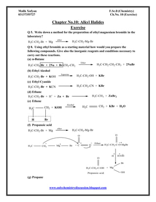 Malik Xufyan F.Sc.ll (Chemistry)
03137355727 Ch.No. 10 (Exercise)
www.onlychemistrydiscussion.blogspot.com
Chapter No.10: Alkyl Halides
Exercise
Q 5. Write down a method for the preparation of ethyl magnesium bromide in the
laboratory?
H3C-CH2-Br + Mg
ether
H3C-CH2-Mg-Br
Q 8. Using ethyl bromide as a starting material how would you prepare the
following compounds. Give also the inorganic reagents and conditions necessary to
carry out these reactions.
(a) n-Butane
H3C-CH2-Br + 2Na + Br-CH2-CH3
Ether
H3C-CH2-CH2-CH3 + 2NaBr
(b) Ethyl Alcohol
H3C-CH2-Br + KOH
Aqueous
H3C-CH2-OH + KBr
(c) Ethyl Cyanide
H3C-CH2-Br + KCN H3C-CH2-CN + KBr
(d) Ethane
H3C-CH2-Br + H+
+ Zn + Br H3C-CH3 + ZnBr2
(e) Ethene
H2C CH2 + KOH
H Br
Alcohol
H2C CH2 + KBr + H2O
(f) Propanoic acid
H3C-CH2-Br + Mg
ether
H3C-CH2-Mg-Br
H3C CH2
Mg Br + C O
Ether
H3C-CH2-C-O-MgBr
O
O
H-OH
H
H3C-CH2-C-OH
O
+ Mg
Br
OH
Propanoic acid
(g) Propane
 