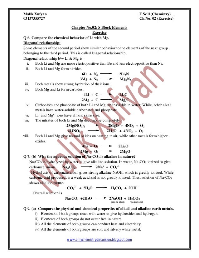 Malik Xufyan F.Sc.ll (Chemistry)
03137355727 Ch.No. 02 (Exercise)
www.onlychemistrydiscussion.blogspot.com
Chapter No.02: S Block Elements
Exercise
Q 6. Compare the chemical behavior of Li with Mg.
Diagonal relationship:
Some elements of the second period show similar behavior to the elements of the next group
belonging to the third period. This is called Diagonal relationship.
Diagonal relationship b/w Li & Mg is;
i. Both Li and Mg are more electropositive than Be and less electropositive than Na.
ii. Both Li and Mg form nitrides.
6Li + N2 2Li3N
3Mg + N2 Mg3N2
iii. Both metals show strong hydration of their ions.
iv. Both Mg and Li form carbides.
4Li + C Li4C
2Mg + C Mg2C
v. Carbonates and phosphate of both Li and Mg are insoluble in water. While, other alkali
metals have water-soluble carbonates and phosphate.
vi. Li+
and Mg2+
ions have almost same size.
vii. The nitrates of both Li and Mg decompose completely.
2Mg(NO3)2 2MgO + 4NO2 + O2
4LiNO3 2Li2O + 4NO2 + O2
viii. Both Li and Mg give normal oxides on heating in air, while other metals form higher
oxides.
4Li + O2 2Li2O
2Mg + O2 2MgO
Q 7. (b) Why the aqueous solution of Na2CO3 is alkaline in nature?
Na2CO3 is hydrolyzed by water to give alkaline solution. In water, Na2CO3 ionized to give
carbonate anions. Na2CO3 2Na⁺ + CO3
2ˉ
Hydrolysis of carbonate anion gives strong alkaline NaOH, which is greatly ionized. While
carbonic acid produced, is a weak acid and is not greatly ionized. Thus, solution of Na2CO3
shows alkaline nature.
CO3
2ˉ
+ 2H2O H2CO3 + 2OHˉ
Overall reaction is
Na2CO3 +2H2O 2NaOH + H2CO3
Strong alkali weaker acid
Q 9. (a) Compare the physical and chemical properties of alkali and alkaline earth metals.
i) Elements of both groups react with water to give hydroxides and hydrogen.
ii) Elements of both groups do not occur free in nature.
iii) All the elements of both groups can conduct heat and electricity.
iv) All the elements of both groups are soft and silvery white metal.
 
