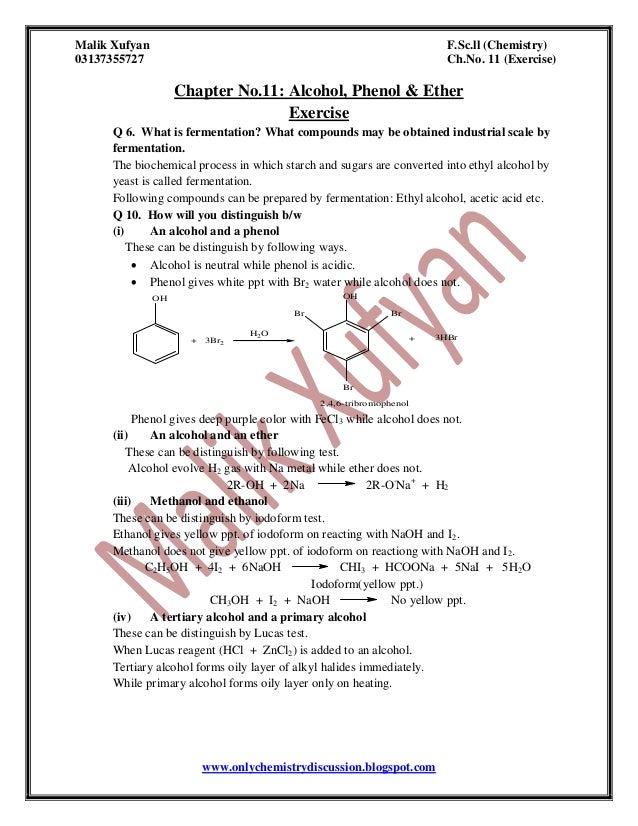 Malik Xufyan F.Sc.ll (Chemistry)
03137355727 Ch.No. 11 (Exercise)
www.onlychemistrydiscussion.blogspot.com
Chapter No.11: Alcohol, Phenol & Ether
Exercise
Q 6. What is fermentation? What compounds may be obtained industrial scale by
fermentation.
The biochemical process in which starch and sugars are converted into ethyl alcohol by
yeast is called fermentation.
Following compounds can be prepared by fermentation: Ethyl alcohol, acetic acid etc.
Q 10. How will you distinguish b/w
(i) An alcohol and a phenol
These can be distinguish by following ways.
 Alcohol is neutral while phenol is acidic.
 Phenol gives white ppt with Br2 water while alcohol does not.
OH
+ 3Br2
H2O
Br Br
OH
Br
+ 3HBr
2,4,6-tribromophenol
Phenol gives deep purple color with FeCl3 while alcohol does not.
(ii) An alcohol and an ether
These can be distinguish by following test.
Alcohol evolve H2 gas with Na metal while ether does not.
2R-OH + 2Na 2R-O-
Na+
+ H2
(iii) Methanol and ethanol
These can be distinguish by iodoform test.
Ethanol gives yellow ppt. of iodoform on reacting with NaOH and I2.
Methanol does not give yellow ppt. of iodoform on reactiong with NaOH and I2.
C2H5OH + 4I2 + 6NaOH CHI3 + HCOONa + 5NaI + 5H2O
Iodoform(yellow ppt.)
CH3OH + I2 + NaOH No yellow ppt.
(iv) A tertiary alcohol and a primary alcohol
These can be distinguish by Lucas test.
When Lucas reagent (HCl + ZnCl2) is added to an alcohol.
Tertiary alcohol forms oily layer of alkyl halides immediately.
While primary alcohol forms oily layer only on heating.
 