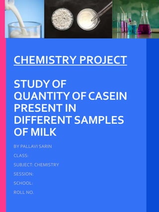 CHEMISTRY PROJECT
STUDYOF
QUANTITYOFCASEIN
PRESENT IN
DIFFERENT SAMPLES
OF MILK
BY PALLAVI SARIN
CLASS:
SUBJECT: CHEMISTRY
SESSION:
SCHOOL:
ROLL NO.
 