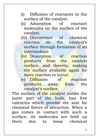 13
(i) Diffusion of reactants to the
surface of the catalyst.
(ii) Adsorption of reactant
molecules on the surface of the
catalyst.
(iii) Occurrence of chemical
reaction on the catalyst’s
surface through formation of an
intermediate
(iv) Desorption of reaction
products from the catalyst
surface, and thereby, making
the surface available again for
more reaction to occur.
(v) Diffusion of reaction
products away from the
catalyst’s surface.
The surface of the catalyst unlike the
inner part of the bulk, has free
valencies which provide the seat for
chemical forces of attraction. When a
gas comes in contact with such a
surface, its molecules are held up
there due to loose chemical
 