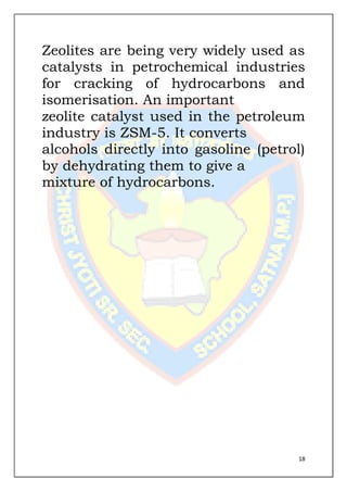 18
Zeolites are being very widely used as
catalysts in petrochemical industries
for cracking of hydrocarbons and
isomerisation. An important
zeolite catalyst used in the petroleum
industry is ZSM-5. It converts
alcohols directly into gasoline (petrol)
by dehydrating them to give a
mixture of hydrocarbons.
 