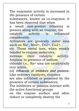 24
The enzymatic activity is increased in
the presence of certain
substances, known as co-enzymes. It
has been observed that when
a small non-protein (vitamin) is
present along with an enzyme, the
catalytic activity is enhanced
considerably.
Activators are generally metal ions
such as Na+, Mn2+, Co2+, Cu2+,
etc. These metal ions, when weakly
bonded to enzyme molecules,
increase their catalytic activity.
Amylase in presence of sodium
chloride i.e., Na+ ions are catalytically
very active.
(vi) Influence of inhibitors and poisons:
Like ordinary catalysts, enzymes
are also inhibited or poisoned by the
presence of certain substances.
The inhibitors or poisons interact with
the active functional groups
on the enzyme surface and often
reduce or completely destroy the
 
