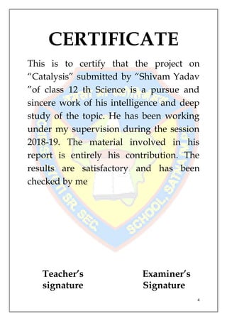 4
CERTIFICATE
This is to certify that the project on
“Catalysis” submitted by “Shivam Yadav
”of class 12 th Science is a pursue and
sincere work of his intelligence and deep
study of the topic. He has been working
under my supervision during the session
2018-19. The material involved in his
report is entirely his contribution. The
results are satisfactory and has been
checked by me
Teacher’s
signature
Examiner’s
Signature
 
