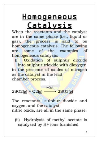 8
Homogeneous
Catalysis
When the reactants and the catalyst
are in the same phase (i.e., liquid or
gas), the process is said to be
homogeneous catalysis. The following
are some of the examples of
homogeneous catalysis:
(i) Oxidation of sulphur dioxide
into sulphur trioxide with dioxygen
in the presence of oxides of nitrogen
as the catalyst in the lead
chamber process.
NO(g)
2SO2(g) + O2(g) 2SO3(g)
The reactants, sulphur dioxide and
oxygen, and the catalyst,
nitric oxide, are all in the same phase.
(ii) Hydrolysis of methyl acetate is
catalysed by H+ ions furnished
 