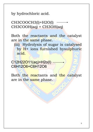 9
by hydrochloric acid.
CH3COOCH3(l)+H2O(l)
CH3COOH(aq) + CH3OH(aq)
Both the reactants and the catalyst
are in the same phase.
(iii) Hydrolysis of sugar is catalysed
by H+ ions furnished bysulphuric
acid.
C12H22O11(aq)+H2o(l)
C6H12O6+C6H12O6
Both the reactants and the catalyst
are in the same phase.
 