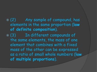  (2)     Any sample of compound, has
  elements in the same proportion (law
  of definite composition).
 (3)     In different compounds of
  the same elements, the mass of one
  element that combines with a fixed
  mass of the other can be expressed
  as a ratio of small whole numbers (law
  of multiple proportions).
 