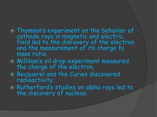  Thomson’s experiment on the behavior of
  cathode rays in magnetic and electric
  field led to the discovery of the electron
  and the measurement of its charge to
  mass ratio.
 Millikan’s oil drop experiment measured
  the charge of the electron.
 Becquerel and the Curies discovered
  radioactivity.
 Rutherford’s studies on alpha rays led to
  the discovery of nucleus.
 