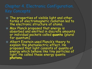 Chapter 4. Electronic Configuration.
Key Concepts
   The properties of visible light and other
    forms of electromagnetic radiation led to
    the electronic structure of atoms.
   Max Planck proposed that energy is
    absorbed and emitted in discrete amounts
    or individual packets called quanta (plural
    for quantum).
   Albert Einstein used Planck’s theory to
    explain the photoelectric effect. He
    proposed that light consists of quanta of
    energy which behave like tiny particles of
    light. He called these energy quanta
    photons.
 