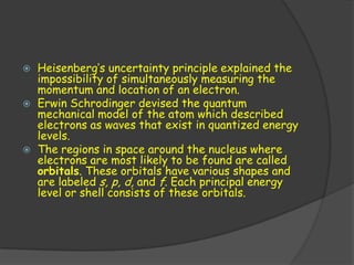    Heisenberg’s uncertainty principle explained the
    impossibility of simultaneously measuring the
    momentum and location of an electron.
   Erwin Schrodinger devised the quantum
    mechanical model of the atom which described
    electrons as waves that exist in quantized energy
    levels.
   The regions in space around the nucleus where
    electrons are most likely to be found are called
    orbitals. These orbitals have various shapes and
    are labeled s, p, d, and f. Each principal energy
    level or shell consists of these orbitals.
 