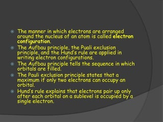    The manner in which electrons are arranged
    around the nucleus of an atom is called electron
    configuration.
   The Aufbau principle, the Puali exclusion
    principle, and the Hund’s rule are applied in
    writing electron configurations.
   The Aufbau principle tells the sequence in which
    orbitals are filled.
   The Pauli exclusion principle states that a
    maximum if only two electrons can occupy an
    orbital.
   Hund’s rule explains that electrons pair up only
    after each orbital on a sublevel is occupied by a
    single electron.
 