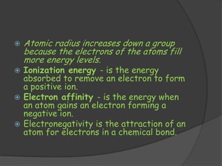    Atomic radius increases down a group
    because the electrons of the atoms fill
    more energy levels.
 Ionization energy - is the energy
  absorbed to remove an electron to form
  a positive ion.
 Electron affinity - is the energy when
  an atom gains an electron forming a
  negative ion.
 Electronegativity is the attraction of an
  atom for electrons in a chemical bond.
 