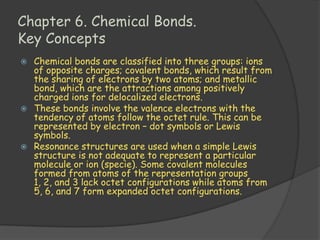 Chapter 6. Chemical Bonds.
Key Concepts
 Chemical bonds are classified into three groups: ions
  of opposite charges; covalent bonds, which result from
  the sharing of electrons by two atoms; and metallic
  bond, which are the attractions among positively
  charged ions for delocalized electrons.
 These bonds involve the valence electrons with the
  tendency of atoms follow the octet rule. This can be
  represented by electron – dot symbols or Lewis
  symbols.
 Resonance structures are used when a simple Lewis
  structure is not adequate to represent a particular
  molecule or ion (specie). Some covalent molecules
  formed from atoms of the representation groups
  1, 2, and 3 lack octet configurations while atoms from
  5, 6, and 7 form expanded octet configurations.
 