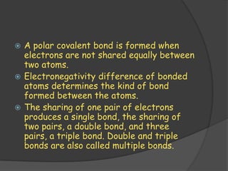  A polar covalent bond is formed when
  electrons are not shared equally between
  two atoms.
 Electronegativity difference of bonded
  atoms determines the kind of bond
  formed between the atoms.
 The sharing of one pair of electrons
  produces a single bond, the sharing of
  two pairs, a double bond, and three
  pairs, a triple bond. Double and triple
  bonds are also called multiple bonds.
 