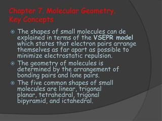Chapter 7. Molecular Geometry.
Key Concepts
 The shapes of small molecules can de
  explained in terms of the VSEPR model
  which states that electron pairs arrange
  themselves as far apart as possible to
  minimize electrostatic repulsion.
 The geometry of molecules is
  determined by the arrangement of
  bonding pairs and lone pairs.
 The five common shapes of small
  molecules are linear, trigonal
  planar, tetrahedral, trigonal
  bipyramid, and ictahedral.
 