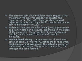  The electron pair cloud repulsion model suggests that
  the denser the electron clouds, the greater the
  repulsive force. The order from greatest to least
  repulsive force is that triple bond > double bond > lone
  pair > single bond (≡>═>1.p.>─).
 Molecules that contain polar bonds (bond dipoles) may
  be polar or nonpolar molecules, depending on the shape
  of the molecules. The properties of polar molecules
  (dipole) are different from those of nonpolar
  molecules.
 Valence bond theory - is an extension of the Lewis
  covalent bond. In this theory, bonds are formed when
  neighboring atoms overlap and the potential energy of
  the system decreases. The greater the overlap, the
  stronger the bond formed.
 