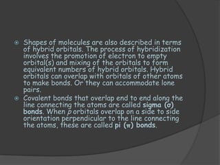    Shapes of molecules are also described in terms
    of hybrid orbitals. The process of hybridization
    involves the promotion of electron to empty
    orbital(s) and mixing of the orbitals to form
    equivalent numbers of hybrid orbitals. Hybrid
    orbitals can overlap with orbitals of other atoms
    to make bonds. Or they can accommodate lone
    pairs.
   Covalent bonds that overlap end to end along the
    line connecting the atoms are called sigma (σ)
    bonds. When p orbitals overlap on a side to side
    orientation perpendicular to the line connecting
    the atoms, these are called pi (π) bonds.
 