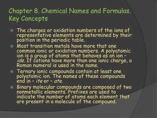 Chapter 8. Chemical Names and Formulas.
Key Concepts
   The charges or oxidation numbers of the ions of
    representative elements are determined by their
    position in the periodic table.
   Most transition metals have more that one
    common ionic or oxidation numbers. A polyatomic
    ion is a group of atoms that behaves as an ion –
    ide. If cations have more than one ionic charge, a
    Roman numeral is used in the name.
   Ternary ionic compounds contain at least one
    polyatomic ion. The names of these compounds
    end in – ite or – ate.
   Binary molecular compounds are composed of two
    nonmetallic elements. Prefixes are used to
    indicate the number of atoms each element that
    are present in a molecule of the compound.
 