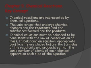 Chapter 9. Chemical Reactions.
Key Concept
   Chemical reactions are represented by
    chemical equations.
   The substances that undergo chemical
    changes are the reactants and the
    substances formed are the products.
   Chemical equations must be balanced to be
    consistent with the law of conservation of
    mass. In balancing an equation, appropriate
    coefficients are placed before the formulas
    of the reactants and products so that the
    same number of atoms of each element
    appears on each side of the equation.
 