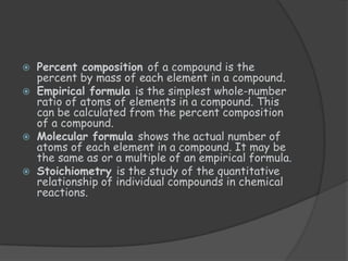    Percent composition of a compound is the
    percent by mass of each element in a compound.
   Empirical formula is the simplest whole-number
    ratio of atoms of elements in a compound. This
    can be calculated from the percent composition
    of a compound.
   Molecular formula shows the actual number of
    atoms of each element in a compound. It may be
    the same as or a multiple of an empirical formula.
   Stoichiometry is the study of the quantitative
    relationship of individual compounds in chemical
    reactions.
 