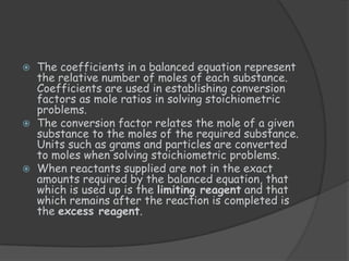    The coefficients in a balanced equation represent
    the relative number of moles of each substance.
    Coefficients are used in establishing conversion
    factors as mole ratios in solving stoichiometric
    problems.
   The conversion factor relates the mole of a given
    substance to the moles of the required substance.
    Units such as grams and particles are converted
    to moles when solving stoichiometric problems.
   When reactants supplied are not in the exact
    amounts required by the balanced equation, that
    which is used up is the limiting reagent and that
    which remains after the reaction is completed is
    the excess reagent.
 