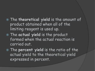  The theoretical yield is the amount of
  product obtained when all of the
  limiting reagent is used up.
 The actual yield is the product
  formed when the actual reaction is
  carried out.
 The percent yield is the ratio of the
  actual yield to the theoretical yield
  expressed in percent.
 