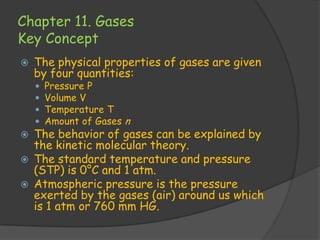 Chapter 11. Gases
Key Concept
   The physical properties of gases are given
    by four quantities:
       Pressure P
       Volume V
       Temperature T
       Amount of Gases n
   The behavior of gases can be explained by
    the kinetic molecular theory.
   The standard temperature and pressure
    (STP) is 0°C and 1 atm.
   Atmospheric pressure is the pressure
    exerted by the gases (air) around us which
    is 1 atm or 760 mm HG.
 
